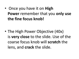 • Once you have it on High
Power remember that you only use
the fine focus knob!
• The High Power Objective (40x)
is very close to the slide. Use of the
coarse focus knob will scratch the
lens, and crack the slide.
 