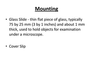 Mounting
• Glass Slide - thin flat piece of glass, typically
75 by 25 mm (3 by 1 inches) and about 1 mm
thick, used to hold objects for examination
under a microscope.
• Cover Slip
 