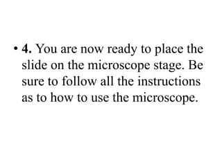 • 4. You are now ready to place the
slide on the microscope stage. Be
sure to follow all the instructions
as to how to use the microscope.
 
