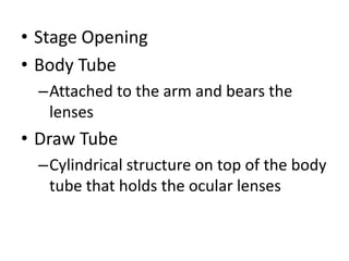 • Stage Opening
• Body Tube
–Attached to the arm and bears the
lenses
• Draw Tube
–Cylindrical structure on top of the body
tube that holds the ocular lenses
 