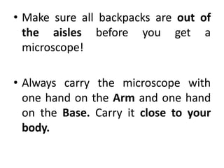 • Make sure all backpacks are out of
the aisles before you get a
microscope!
• Always carry the microscope with
one hand on the Arm and one hand
on the Base. Carry it close to your
body.
 