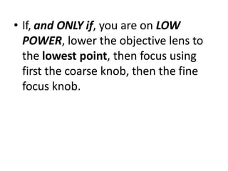 • If, and ONLY if, you are on LOW
POWER, lower the objective lens to
the lowest point, then focus using
first the coarse knob, then the fine
focus knob.
 