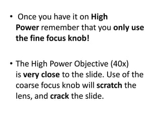 • Once you have it on High
Power remember that you only use
the fine focus knob!
• The High Power Objective (40x)
is very close to the slide. Use of the
coarse focus knob will scratch the
lens, and crack the slide.
 