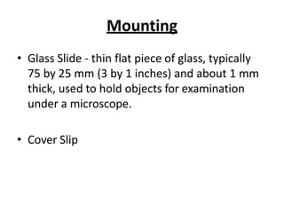 Mounting
• Glass Slide - thin flat piece of glass, typically
75 by 25 mm (3 by 1 inches) and about 1 mm
thick, used to hold objects for examination
under a microscope.
• Cover Slip
 