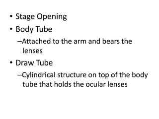• Stage Opening
• Body Tube
–Attached to the arm and bears the
lenses
• Draw Tube
–Cylindrical structure on top of the body
tube that holds the ocular lenses
 