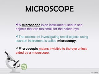 MICROSCOPE 
A microscope is an instrument used to see 
objects that are too small for the naked eye. 
The science of investigating small objects using 
such an instrument is called microscopy. 
Microscopic means invisible to the eye unless 
aided by a microscope. 
 