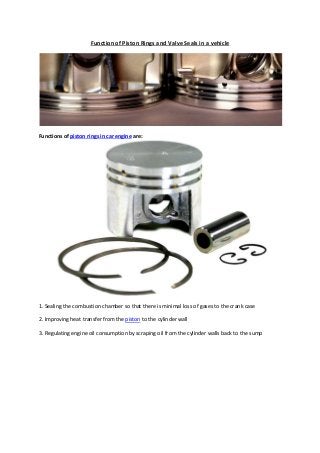 Function of Piston Rings and Valve Seals in a vehicle
Functions of piston rings in car engine are:
1. Sealing the combustion chamber so that there is minimal loss of gases to the crank case
2. Improving heat transfer from the piston to the cylinder wall
3. Regulating engine oil consumption by scraping oil from the cylinder walls back to the sump
 