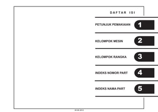 20.08.2012 
D A F T A R I S I 
PETUNJUK PEMAKAIAN 
KELOMPOK MESIN 
KELOMPOK RANGKA 
INDEKS NOMOR PART 
INDEKS NAMA PART 
1 
2 
3 
4 
5 
 