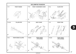 27 
3 
KELOMPOK RANGKA 
F-11 F-12 F-14 
FRONT FENDER FRONT COVER/INNER COVER FLOOR STEP 
F-14-10 PILLION STEP F-15 BODY COVER 
F-17 
20.08.2012 
FRONT FORK 
FRONT BRAKE CALIPER 
FRONT WHEEL 
(TIPE CW/CBS) 
FRONT WHEEL 
(TIPE SPOKE) 
F-18 F-20-20 F-22-40 
 