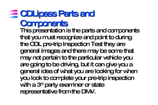 CDLipass Parts and
Components
This presentation is the parts and components that you
must recognize and point to during the CDL pre-trip
Inspection Test they are general images and there may be
some that may not pertain to the particular vehicle you are
going to be driving, but it can give you a general idea of
what you are looking for when you look to complete your
pre-trip inspection with a 3rd party examiner or state
representative from the DMV.
 