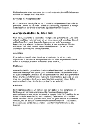 10
Reduir els nanòmetres no avança tan com altres tecnologies del PC al ser una
quantitat microscòpica difícil de variar.
El voltatge del microprocessador
És un paràmetre sense gaire secret, com més voltatge necessiti més calor es
generarà. Com es pot veure en l’apartat d’Overclocking, augmentar el voltatge
deliberadament por arribar a crema tot o part del microprocessador.
Microprocessadors de doble nucli
Com he dit, augmentar la velocitat de rellotge no és gaire rentable i, una bona
solució és utilitzar varis micros en un. Un processador amb tecnologia de nucli
doble (Dual Core) conté dos nuclis d’execució, per tant s’aconsegueix
l’execució paral·lela real de dues seqüències. Al executar dos seqüències,
cadascuna farà servir un nucli d’execució independent. Tot això té unes
avantatges evidents però també problemes.
Avantatges:
Es solucionen les dificultats de millorar el rendiment del micro només
augmentant la velocitat de rellotge Ofereixen una millor resposta del sistema
duran la multitasca; el treball es reparteix entre dos CPU.
Problemes:
Augmenten la calor generada fent més cara la refrigeració.S’han de fabricar a
velocitats de rellotge més petites (sinó seria massa car) i necessiten un ampli
de bus bastant gran.A més que els programes software s’han d’adaptar amb el
temps a funciona millor amb dos nuclis una mica més lents que un de sol una
mica més ràpid.No és d’estranyar que d’aquí poc apareixien micros de fins
quatre nuclis (i qui sap si més fins que deixi de ser rentable).
Conclusió
El microprocessador, és un element petit però potser el més complex de tot
l’ordinador, en les línies anteriors només s’expliquen les principals
característiques a gran escala sense entrar en cada detall (sinó podríem fer un
treball de recerca només d’aquest component). Del micro és important les
seves velocitats, encara que com he dit, al no ser gaire rendible actualment la
velocitat, ens em de fixar en altres millores com el doble nucli i l’arquitectura.
Sense deixa de banda els nanòmetres i sobretot l’important memòria cau
(cache).
 