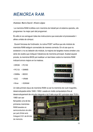11
MEMORIA RAM
Alumnes: Mario David i Alvaro López
La memòria RAM s'utilitza com memòria de treball per al sistema operatiu, els
programes i la major part del programari.
És allà on es carreguen totes les instruccions que executen el processador i
altres unitats de còmput.
Durant l'encesa de l'ordinador, la rutina POST verifica que els mòduls de
memòria RAM estiguin connectats de manera correcta. En el cas que no
existeixin o no es detectin els mòduls, la majoria de targetes mares emeten una
sèrie de xiulets que indiquen l'absència de memòria principal. Acabat aquest
procés, la memòria BIOS pot realitzar un test bàsic sobre la memòria RAM
indicant errors majors en la mateixa.
• DROM • PC100
• PC133 • SIMMS
• DIMMs • BEDO
• ECC • VRAM
• Wran • SGRAM
Un dels primers tipus de memòria RAM va ser la memòria de nucli magnètic,
desenvolupada entre 1949 i 1952 i usada en molts computadors fins al
desenvolupament de circuits integrats a la fi dels anys 60 i principis dels 70.En
1969 van ser
llançades una de les
primeres memòries
RAM basades en
semiconductors de silici
per part d'Intel amb
l'integrat 3101 de 64 bits
de memoria.
 