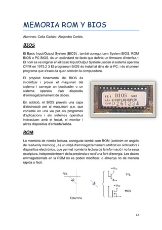 12
MEMORIA ROM Y BIOS
Alumnes: Celia Gaitán i Alejandro Cortés.
BIOS
El Basic Input/Output System (BIOS) , també conegut com System BIOS, ROM
BIOS o PC BIOS, és un estàndard de facto que definix un firmware d'interfaz.1
El nom es va originar en el Basic Input/Output System usat en el sistema operatiu
CP/M en 1975.2 3 El programari BIOS és instal·lat dins de la PC, i és el primer
programa que s'executa quan s'encén la computadora.
El propòsit fonamental del BIOS és
inicialitzar i provar el maquinari del
sistema i carregar un bootloader o un
sistema operatiu d'un dispositiu
d'emmagatzemament de dades.
En addició, el BIOS proveïx una capa
d'abstracció per al maquinari, p.e. que
consistix en una via per als programes
d'aplicacions i els sistemes operatius
interactuen amb el teclat, el monitor i
altres dispositius d'entrada/salida.
ROM
La memòria de només lectura, coneguda també com ROM (acrònim en anglés
de read-only memory) , és un mitjà d'emmagatzemament utilitzat en ordinadors i
dispositius electrònics, que permet només la lectura de la informació i no la seua
escriptura, independentment de la presència o no d'una font d'energia. Les dades
emmagatzemats en la ROM no es poden modificar, o almenys no de manera
ràpida o fàcil.
 