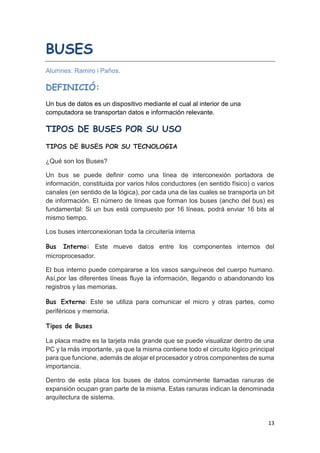 13
BUSES
Alumnes: Ramiro i Paños.
DEFINICIÓ:
Un bus de datos es un dispositivo mediante el cual al interior de una
computadora se transportan datos e información relevante.
TIPOS DE BUSES POR SU USO
TIPOS DE BUSES POR SU TECNOLOGIA
¿Qué son los Buses?
Un bus se puede definir como una línea de interconexión portadora de
información, constituida por varios hilos conductores (en sentido físico) o varios
canales (en sentido de la lógica), por cada una de las cuales se transporta un bit
de información. El número de líneas que forman los buses (ancho del bus) es
fundamental: Si un bus está compuesto por 16 líneas, podrá enviar 16 bits al
mismo tiempo.
Los buses interconexionan toda la circuitería interna
Bus Interno: Este mueve datos entre los componentes internos del
microprocesador.
El bus interno puede compararse a los vasos sanguíneos del cuerpo humano.
Así,por las diferentes líneas fluye la información, llegando o abandonando los
registros y las memorias.
Bus Externo: Este se utiliza para comunicar el micro y otras partes, como
periféricos y memoria.
Tipos de Buses
La placa madre es la tarjeta más grande que se puede visualizar dentro de una
PC y la más importante, ya que la misma contiene todo el circuito lógico principal
para que funcione, además de alojar el procesador y otros componentes de suma
importancia.
Dentro de esta placa los buses de datos comúnmente llamadas ranuras de
expansión ocupan gran parte de la misma. Estas ranuras indican la denominada
arquitectura de sistema.
 