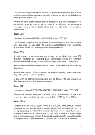 14
Los buses de datos sirven para instalar las placas controladoras que realizan
funcion es específicas, como por ejemplo, la tarjeta de video, controladora de
disco, placa de sonido, etc.
A través de estos buses circulan datos y direcciones que serán tratados por los
dispositivos y el procesador de acuerdo a un régimen de llamadas o
interrupciones que indican desde donde provienen los datos o hacia donde
deben viajar.
Buses ISA:
Las siglas significan INDUSTRY STANDARD ARQUITECTURE.
Las primeras computadoras personales estaban equipadas con ranuras de 8
bits, que para la velocidad de aquellos procesadores eran suficiente.
Actualmente son lentas para los procesadores que existen.
Buses MCA:
A medida que los procesadores aumentaron su velocidad, los buses ISA
debieron mantener su velocidad para permanecer dentro del estándar,
desaprovechando los mayores rendimientos de procesadores y dispositivos.
IBM desarrolló la denominada ARQUITECTURA DE BUS MICROCANAL (MCA).
Basada en
ranuras de expansión 32 bits, introdujo cambios de diseño y nuevos conceptos
de gestión y funcionamiento del bus.
El bus MCA es totalmente incompatible con los demás y de uso exclusivo de
IBM. Por ello,quedó prácticamente en desuso.
Buses EISA:
Las siglas significan EXTENDED INDUSTRY STANDARD ARQUITECTURE.
Arquitectura estándar industrial extendida. Tiene características de la ISA en
cuanto a su compatibilidad pero con la velocidad de MCA es decir, 32 bits.
Buses VESA:
Las ranuras VESA (VIDEO ELECTRONICA STANDARD ASOCIATION) son una
extensión de ISA. Incluye toda la tecnología de EISA, funcionan al ritmo del
microprocesador y permiten la transferencia de datos sin necesidad de que estos
intervengan permitiendo procesos mucho más rápidos y dejando mayor tiempo
libre al microprocesador central. Si bien esta característica lo hace más rápido,
lo complejo de su coxionado límite, la cantidad de 2 o 3 ranuras solamente.
 