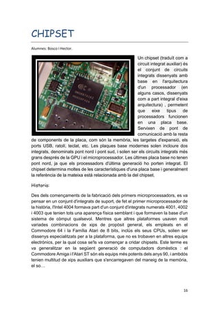 16
CHIPSET
Alumnes: Bosco i Hector.
Un chipset (traduït com a
circuit integrat auxiliar) és
el conjunt de circuits
integrats dissenyats amb
base en l'arquitectura
d'un processador (en
alguns casos, dissenyats
com a part integral d'eixa
arquitectura) , permetent
que eixe tipus de
processadors funcionen
en una placa base.
Servixen de pont de
comunicació amb la resta
de components de la placa, com són la memòria, les targetes d'expansió, els
ports USB, ratolí, teclat, etc. Les plaques base modernes solen incloure dos
integrats, denominats pont nord i pont sud, i solen ser els circuits integrats més
grans després de la GPU i el microprocessador. Les últimes placa base no tenen
pont nord, ja que els processadors d'última generació ho porten integrat. El
chipset determina moltes de les característiques d'una placa base i generalment
la referència de la mateixa està relacionada amb la del chipset.
Historia:
Des dels començaments de la fabricació dels primers microprocessadors, es va
pensar en un conjunt d'integrats de suport, de fet el primer microprocessador de
la història, l'Intel 4004 formava part d'un conjunt d'integrats numerats 4001, 4002
i 4003 que tenien tots una aparença física semblant i que formaven la base d'un
sistema de còmput qualsevol. Mentres que altres plataformes usaven molt
variades combinacions de xips de propòsit general, els empleats en el
Commodore 64 i la Família Atari de 8 bits, inclús els seus CPUs, solien ser
dissenys especialitzats per a la plataforma, que no es trobaven en altres equips
electrònics, per la qual cosa se'ls va començar a cridar chipsets. Este terme es
va generalitzar en la següent generació de computadors domèstics : el
Commodore Amiga i l'Atari ST són els equips més potents dels anys 90, i ambdós
tenien multitud de xips auxiliars que s'encarregaven del maneig de la memòria,
el so…
 