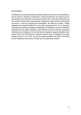 17
Funcionament:
El Chipset és el que fa possible que la placa base funcione com a eix del sistema,
donant suport a diversos components i interconnectant-los de manera que es
comuniquen entre ells fent ús de diversos busos. És un dels pocs elements que
té connexió directa amb el processador, gestiona la major part de la informació
que entra i ix pel bus principal del processador, del sistema de vídeo i moltes
vegades de la memòria RAM. En el cas dels computadors PC, és un esquema
d'arquitectura oberta que establix modularidad: el Chipset ha de tindre interfícies
estàndard per als altres dispositius. Açò permet triar entre diversos dispositius
estàndard, per exemple en el cas dels busos d'expansió, algunes targetes mare
poden tindre bus PCI-Express i suportar diversos tipus de targetes de distints
amples de bus (1x, 8x, 16x) . En el cas d'equips portàtils o de marca, el chipset
pot ser dissenyat a la mesura i encara que no suport gran varietat.
 