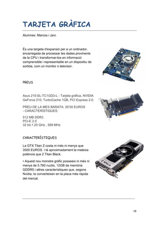 18
TARJETA GRÀFICA
Alumnes: Marcos i Javi.
És una targeta d'expansió per a un ordinador,
encarregada de processar les dades provinents
de la CPU i transformar-los en informació
comprensible i representable en un dispositiu de
sortida, com un monitor o televisor.
PREUS
Asus 210-SL-TC1GD3-L - Tarjeta gráfica, NVIDIA
GeForce 210, TurboCache 1GB, PCI Express 2.0.
PREU DE LA MES BARATA: 26’50 EUROS
- CARACTERÍSTIQUES:
512 MB DDR3
PCI-E 2.0
32 bit,1.20 GHz , 589 MHz
CARACTERÍSTIQUES
La GTX Titan Z costa ni més ni menys que
3500 EUROS i té aproximadament la mateixa
potència que 2 Titan Black.
• Aquest nou monstre gràfic posseeix ni més ni
menys de 5.760 nuclis, 12GB de memòria
GDDR5 i altres característiques que, segons
Nvidia, la converteixen en la placa més ràpida
del mercat.
 
