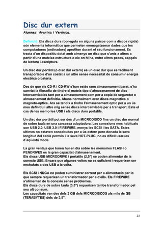 23
Disc dur extern
Alumnes: Arantxa i Verónica.
Definició: Els discs durs (coneguts en alguns països com a discos rígids)
són elements informàtics que permeten emmagatzemar dades que les
computadores (ordinadors) aprofiten durant el seu funcionament. Es
tracta d'un dispositiu dotat amb almenys un disc que s'unix a altres a
partir d'una mateixa estructura o eix on hi ha, entre altres peces, capçals
de lectura i escriptura.
Un disc dur portátil (o disc dur extern) es un disc dur que es facilment
transportable d'un costat a un altre sense necessitat de consumir energia
electrica o batería.
Des de que els CD-R i CD-RW s'han estés com almasenament barat, s'ha
canviat la filosofia de tindre el mateix tipo d'almasenament de disc
intercanviables tant per a almasenament com per a copia de seguretat o
almasenament definitiu. Abans normalment eren discs magnetics o
magneto-optics. Ara se tendix a tindre l'almasenament optíc per a un ús
mes definitiu i altre mig sense discs intercanviable per a transport. Este el
cas de les memories USB i els discs durs portátils.
Un disc dur portátil pot ser des d'un MICRODISCO fins un disc dur normal
de sobre taula en una carcassa adaptadora. Les conexions mes habituals
son USB 2.0, USB 3.0 i FIREWIRE, menys les SCSI i les SATA. Estes
ultimes no estaven concebudes per a ús extern pero donada la seva
longitud del cable permés i la seva HOT-PLUG, no es difícil usar-les
d`aquesta mode.
La gran ventaja que tenen hui en dia sobre les memories FLASH o
PENDRIVES es la gran capacitat d'almasenament.
Els discs USB MICRODRIVE i portatils (2,5") se poden alimentar de la
conexio USB. Encara que algunes voltes no es suficient i requerixen ser
enchufats a dos USB a la volta.
Els SCSI i NUGA no poden suministrar corrent per a alimentacio per lo
que sempre requerixen un transformador per a d’ells. Els FIREWIRE
s'alimenten de la conexio sense problemes.
Els discs durs de sobre taula (3,5") requerixen tambe transformador pel
seu alt consum.
Les capacitats van des dels 2 GB dels MICRODISCOS als mils de GB
(TERABYTES) dels de 3,5".
 