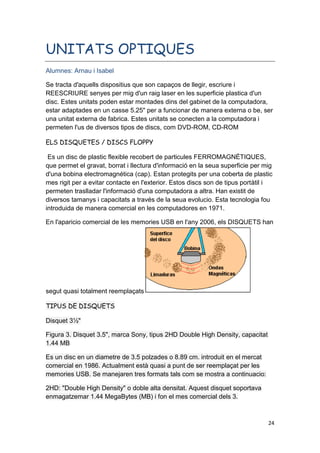 24
UNITATS OPTIQUES
Alumnes: Arnau i Isabel
Se tracta d'aquells dispositius que son capaços de llegir, escriure i
REESCRIURE senyes per mig d'un raig laser en les superficie plastica d'un
disc. Estes unitats poden estar montades dins del gabinet de la computadora,
estar adaptades en un casse 5.25" per a funcionar de manera externa o be, ser
una unitat externa de fabrica. Estes unitats se conecten a la computadora i
permeten l'us de diversos tipos de discs, com DVD-ROM, CD-ROM
ELS DISQUETES / DISCS FLOPPY
Es un disc de plastic flexible recobert de particules FERROMAGNÉTIQUES,
que permet el gravat, borrat i llectura d'informació en la seua superficie per mig
d'una bobina electromagnética (cap). Estan protegits per una coberta de plastic
mes rigit per a evitar contacte en l'exterior. Estos discs son de tipus portàtil i
permeten traslladar l'informació d'una computadora a altra. Han existit de
diversos tamanys i capacitats a través de la seua evolucio. Esta tecnologia fou
introduida de manera comercial en les computadores en 1971.
En l'aparicio comercial de les memories USB en l'any 2006, els DISQUETS han
segut quasi totalment reemplaçats
TIPUS DE DISQUETS
Disquet 3½"
Figura 3. Disquet 3.5", marca Sony, tipus 2HD Double High Density, capacitat
1.44 MB
Es un disc en un diametre de 3.5 polzades o 8.89 cm. introduit en el mercat
comercial en 1986. Actualment està quasi a punt de ser reemplaçat per les
memories USB. Se manejaren tres formats tals com se mostra a continuacio:
2HD: "Double High Density" o doble alta densitat. Aquest disquet soportava
enmagatzemar 1.44 MegaBytes (MB) i fon el mes comercial dels 3.
 