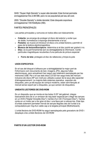 25
SHD: "Super High Density" o super alta densitat. Este format permetia
enmagatzemar fins 2.88 MB, pero no se popularisà pel seu alt cost.
2DD: "Double Density" o doble densitat. Este disquete soportava
enmagatzemar 720 KiloBytes (KB).
PARTES PRINCIPALES
Las partes principales y comunes en todos ellos son básicamente:
 Coberta: se encarga de proteger al disco del exterior y evitar que
se doble, humedezca ó exponga directamente a la luz.
 Pestaña: se mueve al introducir el disco a la unidad lectora y permitir el
paso de la bobina electromagnética.
 Muesca de lectura/Escriptura: determina si el disc podrá ser grabat ó no.
 Disc: es la part fonamental aon es enmagatzema la informació. Conté
partícules magnétiques recubertes d’una película de pintura especial
 Forro de tela: protegeix al disc de ralladures y limpia la pols
USOS ESPECIFICS:
En el cas del disquet s'utilisava per a enmagatzemar la major part de
l'informacio com documents de text, imagens JPG, algunes fulles
electroniques, pero actualment han segut casi totalment reemplaçats per les
memories USB. Per a el cas dels discs LS120 han segut trets del mercat i
inclusive els discs ZIP son molt poc utilisats a pesar de la seua alta capacitat
d'almagasenament. La majoria dels sistemes operatius soporten els
disquetes, pero ya els equips de comput moderns, estan sent llançats al
mercat sense soport per a disquetes, ya que carixen de disquetera.
UNIDATS LECTORES DE DVD-ROM
Es un dispositiu que se monta en les baïes 5.25" del gabinet, integra
basicament dins de sí un emissor de raig laser especial per a llegir les senyes
en un DVD ("Digital Versatile Disc") i tambe d'un CD ("Compact Disc"). Tambe
conte en un motor per a fer girar el disc i una llaca per a colocar-los. Este tipo
d'unitats solament permeten l'envià de senyes llegides des de l'unitat a la
computadora per mig d'un cable cap a la targeta principal (Motherboard).
L'unitat llectora de DVD-ROM ha segut reemplaçada pels gravadors de DVD i
desplaçà a les unitats llectores de CD-ROM
PARTS D’UN LECTOR DVD-ROM
 