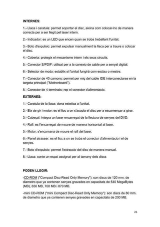 26
INTERNES:
1.- Llaca i caratula: permet soportar el disc, aixina com colocar-ho de manera
correcta per a ser llegit pel laser intern.
2.- Indicador: es un LED que encen quan se troba treballant l'unitat.
3.- Boto d'expulsio: permet expulsar manualment la llaca per a traure o colocar
el disc.
4.- Coberta: protegix el mecanisme intern i els seus circuits.
5.- Conector S/PDIF: utilisat per a la conexio de cable per a senyal digital.
6.- Selector de modo: establix si l'unitat fungirá com esclau o mestre.
7.- Conector de 40 camons: permet per mig del cable IDE interconectarse en la
targeta principal ("Motherboard").
8.- Conector de 4 terminals: rep el conector d'alimentacio.
EXTERNES:
1.- Caratula de la llaca: dona estetica a l'unitat.
2.- Eix de gir i motor: es el lloc a on s'acopla el disc per a escomençar a girar.
3.- Cabeçal: integra un laser encarregat de la llectura de senyes del DVD.
4.- Raïl: es l'encarregat de moure de manera horisontal al laser.
5.- Motor: s'encomana de moure el raïl del laser.
6.- Panel atrasser: es el lloc a on se troba el conector d'alimentacio i el de
senyes.
7.- Boto d'expulsio: permet l'extraccio del disc de manera manual.
8.- Llaca: conte un espai assignat per al tamany dels discs
PODEN LLEGIR:
-CD-ROM ("Compact Disc-Read Only Memory"): son discs de 120 mm. de
diametro que ya contenen senyes gravades en capacitats de 540 MegaBytes
(MB), 650 MB, 700 MB i 870 MB.
-mini CD-ROM ("mini Compact Disc-Read Only Memory"): son discs de 80 mm.
de diametro que ya contenen senyes gravades en capacitats de 200 MB.
 