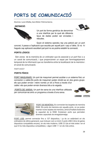 28
PORTS DE COMUNICACIÓ
Alumnes: Lucia Villalba, Sara Oliete i Patricia Garcia.
DEFINICIÓ:
Un port és forma genérica de denominar
a una interficie per la qual els diferents
tipus de dades poden ser enviades i
rebudes.
Quan el sistema operatiu rep una petició per un port
concret, li passa a l’aplicació que escolta per aquell port i cap a l’altre. Si no hi
hagués cap aplicació escoltant pel port no es podria establir la connexió.
PORTS LÒGICS:
Són zones de la memòria de un ordinador que és associat a un port físic o a
un canal de comunicació, i que proporcionen un espai per l'emmagatzament
temporal de la informació que es transferira entre la localització de la memòria i
el canal de comunicació.
PORT=HOST
PORTS FÍSICS:
PORT MAQUINARI: Un port de maquinari permet acoblar a un sistema físic un
connector o cable.Els ports de maquinari poden dividir-se en dos grans grups:
els que poden enviar i rebre només un bit a l'hora a través d'un
cable i els que poden enviar diversos bits a la vegada.
PORTS DE XARXA: Un port de xarxa és una interfície utilitzada
per comunicar-se amb un programa a través d'una xarxa.
PORT DE MEMÒRIA: Es connecten les targetes de memòria
RAM. Els ports de memòria són aquells ports, on es poden
insertar noves tarjetes de memòria, amb la finalitat d'extendre
la capacitat de la RAM. Existeixen ports que permeten
diverses capacitats de emagatzematge.
PORT USB: permet connectar fins a 127 dispositius, i ja és un estàndard en els
ordinadors de última generació, que inclouen com a mínim 4 ports USB 3.0(no té gaires
disposituis compatibles encara), en els més moderns, USB 2.0 (és el més extes i en el
que hi ha més dispositius compatibles), i algún USB 1.1 en els més antics.
 