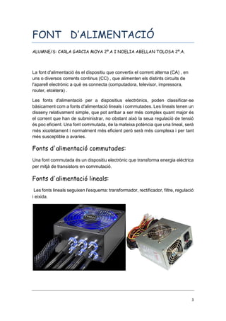 3
FONT D’ALIMENTACIÓ
ALUMNE/S: CARLA GARCIA MOYA 2º.A I NOELIA ABELLAN TOLOSA 2º.A.
La font d'alimentació és el dispositiu que convertix el corrent alterna (CA) , en
uns o diversos corrents continus (CC) , que alimenten els distints circuits de
l'aparell electrònic a què es connecta (computadora, televisor, impressora,
router, etcètera) .
Les fonts d'alimentació per a dispositius electrònics, poden classificar-se
bàsicament com a fonts d'alimentació lineals i commutades. Les lineals tenen un
disseny relativament simple, que pot arribar a ser més complex quant major és
el corrent que han de subministrar, no obstant això la seua regulació de tensió
és poc eficient. Una font commutada, de la mateixa potència que una lineal, serà
més xicotetament i normalment més eficient però serà més complexa i per tant
més susceptible a avaries.
Fonts d'alimentació commutades:
Una font commutada és un dispositiu electrònic que transforma energia elèctrica
per mitjà de transistors en commutació.
Fonts d'alimentació lineals:
Les fonts lineals seguixen l'esquema: transformador, rectificador, filtre, regulació
i eixida.
 
