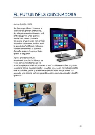 30
EL FUTUR DELS ORDINADORS
Alumne: CLAUDIA E IRENE
A mitjan anys 40 van començar a
aparéixer els primers ordinadors.
Aquells primers artefactes eren molt
lents i ocupaven unes quantes
habitacions plenes d'armaris.
Cinquanta anys després hem arribat
a construir ordinadors portàtils amb
la grandària d'un bloc de notes que
superen amb escreix la potència
d'aquells gegants. La pregunta és
què és el següent?
Alguns previsors del futur
assenyalen que d'ací a 60 anys es
veurà com la nanotecnologia i la
biotecnologia provoquen impactes en la vida humana que hui es pogueren
considerar com a màgics i irreals, i es vullga o no, seran normals per als fills
dels actuals fills, pel fet que l'escala temporal d'estos temps només pot
aprendre una xicoteta part del que està en camí, com els ordinadors d'ADN i
quàntics."
 