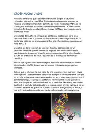 31
ORDENADORS D’ADN
Hi ha una altra opció que s'està remenant hui en dia per al futur dels
ordinadors, els ordinadors d'ADN. En la dècada dels noranta, quan es va
resoldre un problema matemàtic per mitjà de l'ús de molècules d'ADN, es va
començar a investigar sobre les funcions que podria tindre l'ADN en camps
com el de l'ordinador, en el problema, s'usava l'ADN per a emmagatzemar la
informació inicial.
L'avantatge de l'ADN, i la principal raó per la qual s'està usant per a crear
millors ordinadors és la quantitat d'informació que pot emmagatzemar, en un
centímetre cúbic es pot emmagatzemar fins a la informació que guardarien un
milió de CD´s
Una altra raó és la velocitat. La velocitat de càlcul aconseguida per un
ordinador molecular pot ser un milió de vegades més rápida.Todas estos
avantatges són lassos raons que fa que es puguen considerar els ordinadors
d'ADN, els ordinadors del futur, i siga fruit de la investigació de milers de
científics.
Perquè tots siguem conscients de la gran ajuda que estan oferint actualment
els ordinadors d'ADN, deixem esta sorprenent notícia que segur que vos
interessa.
Sabem que el futur canvia, que cada dia ens sorprenen nous avanços i noves
investigacions i descobriments, però estos dos tipus d'ordinadors tenim clar que
en un futur actuaran de manera conseqüent en les nostres vides, és sorprenent
com la tecnologia, segons passa el temps, va millorant la nostra qualitat de
vida, ens va aportant més culturalment, en la medicina...Nadie sap exactament
qual serà el clar futur dels ordinadors, si ens superaran en intel·ligència o no, la
qual cosa està clar és que el ser humà va continuar avançant amb el temps, i
que açò implica el desenrotllament també dels ordinadors al mateix temps.
 