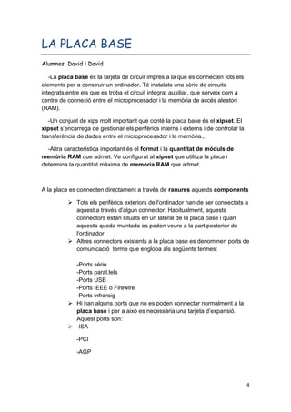 4
LA PLACA BASE
Alumnes: David i David
-La placa base és la tarjeta de circuit imprés a la que es connecten tots els
elements per a construir un ordinador. Té instalats una sèrie de circuits
integrats,entre els que es troba el circuit integrat auxiliar, que serveix com a
centre de connexió entre el microprocesador i la memòria de accés aleatori
(RAM).
-Un conjunt de xips molt important que conté la placa base és el xipset. El
xipset s’encarrega de gestionar els perifèrics interns i externs i de controlar la
transferència de dades entre el microprocesador i la memòria.,
-Altra característica important és el format i la quantitat de móduls de
memòria RAM que admet. Ve configurat al xipset que utilitza la placa i
determina la quantitat màxima de memòria RAM que admet.
A la placa es connecten directament a través de ranures aquests components
 Tots els perifèrics exteriors de l'ordinador han de ser connectats a
aquest a través d'algun connector. Habitualment, aquests
connectors estan situats en un lateral de la placa base i quan
aquesta queda muntada es poden veure a la part posterior de
l'ordinador
 Altres connectors existents a la placa base es denominen ports de
comunicació terme que engloba als següents termes:
-Ports série
-Ports paral.lels
-Ports USB
-Ports IEEE o Firewire
-Ports infraroig
 Hi han alguns ports que no es poden connectar normalment a la
placa base i per a això es necessària una tarjeta d’expansió.
Aquest ports son:
 -ISA
-PCI
-AGP
 