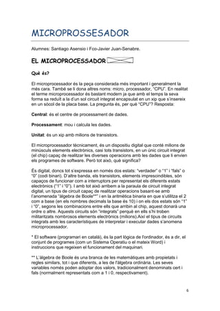 6
MICROPROSSESADOR
Alumnes: Santiago Asensio i Fco-Javier Juan-Senabre.
EL MICROPROCESSADOR
Què és?
El microprocessador és la peça considerada més important i generalment la
més cara. També se li dona altres noms: micro, processador, “CPU”. En realitat
el terme microprocessador és bastant modern ja que amb el temps la seva
forma sa reduït a la d’un sol circuit integrat encapsulat en un xip que s’insereix
en un sòcol de la placa base. La pregunta és, per què “CPU”? Resposta:
Central: és el centre de processament de dades.
Processament: mou i calcula les dades.
Unitat: és un xip amb milions de transistors.
El microprocessador tècnicament, és un dispositiu digital que conté milions de
minúsculs elements electrònics, casi tots transistors, en un únic circuit integrat
(el chip) capaç de realitzar les diverses operacions amb les dades que li envien
els programes de software. Però tot això, què significa?
És digital, doncs tot s’expressa en només dos estats: “verdader” o “1” i “fals” o
“0” (codi binari). D’altre banda, els transistors, elements imprescindibles, són
capaços de funcionar com a interruptors per representat els diferents estats
electrònics (“1” i “0”). I amb tot això arribem a la paraula de circuit integrat
digital, un tipus de circuit capaç de realitzar operacions basant-se amb
l’anomenada “àlgebra de Boole**” i en la aritmètica binaria en que s’utilitza el 2
com a base (en els nombres decimals la base és 10) i on els dos estats són “1”
i “0”, segons les combinacions entre ells que arribin al chip, aquest donarà una
ordre o altre. Aquests circuits són “integrats” perquè en ells s’hi troben
militaritzats nombrosos elements electrònics (milions).Així el tipus de circuits
integrats amb les característiques de interpretar i executar dades s’anomena
microprocessador.
* El software (programari en català), és la part lògica de l'ordinador, és a dir, el
conjunt de programes (com un Sistema Operatiu o el mateix Word) i
instruccions que regeixen el funcionament del maquinari.
** L’àlgebra de Boole és una branca de les matemàtiques amb propietats i
regles similars, tot i que diferents, a les de l'àlgebra ordinària. Les seves
variables només poden adoptar dos valors, tradicionalment denominats cert i
fals (normalment representats com a 1 i 0, respectivament).
 