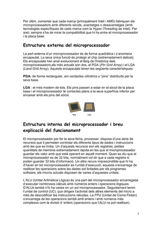 7
Per últim, comentar que cada marca (principalment Intel i AMD) fabriquen els
microprocessadors amb diferents sòcols, avantatges o desavantatges (amb
tecnologies específiques de cada marca com la Hyper-Threading de Intel). Per
això, sempre s’ha de mirar la compatibilitat que hi ha entre el microprocessador
i la placa base.
Estructura externa del microprocessador
La part externa d’un microprocessador és de forma quadràtica i s’anomena
encapsulat. La seva única funció és protegir el chip (extremadament delicat).
Els encapsulats han anat evolucionant al llarg de l’històrica dels
microprocessadors,els més actuals són dos, el PGA (Pin Grid Array) i el LGA
(Land Grid Array). Aquests encapsulats tenen les següents característiques:
PGA: de forma rectangular, am contactes cilíndrics o “pins” distribuïts per la
seva base.
LGA : el més modern de tots. Els pins passen a estar en el sòcol de la placa
base i el microprocessador té contactes plans a la seva superfície inferior per
encaixar amb els pins del sòcol.
Estructura interna del microprocessador i breu
explicació del funcionament
El microprocessador per fer la seva feina, processar, disposa d’una sèrie de
recursos que li permeten controlar els diferents tipus de dades i instruccions
amb les que es troba. Un d’aquests recursos son els registres; petites
quantitats de memòria extremadament ràpida en les que el microprocessador
guardar els valor amb que està operant en aquell moment. Quan es diu que el
microprocessador es de 32 bits, normalment vol dir que a cada registra si
poden guardar 32 bits d’informació. Un altre recurs imprescindible que hi ha
d’haver en tot microprocessador es l’unitat d’execució, aquesta s’encarrega de
realitzar les operacions sobre les dades sol·licitades per els programes
software, els micros actuals disposen de varies d’aquestes unitats.
L’ALU (Unitat Aritmètica Lògica) és una part del microprocessador encarregada
d’executar nombrosos càlculs amb números enters i operacions lògiques.
D’ALUs també n’hi ha varies en un sol microprocessador. Seguidament tenim
l’unitat de control (UC), que dirigeix l’activitat dels altres elements del micro a
més de descodificar les instruccions rebudes. La FPU (Unitat de Coma Flotan)
s’encarrega de les operacions també amb enters i amb números més
complexos com la divisió d ‘enters (operacions que l’ALU no pot realtizar).
 