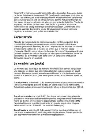 8
Finalment, el microprocessador com molts altres dispositius disposa de busos
de dades (habitualment anomenat FSB (bus frontal), camins per on circulen les
dades i es comuniquen a las diverses parts del microprocessador però també
per comunicar aquest amb els altres elements del PC. Actualment l’ampli de
bus extern (el que va del micro els altres components) és de 64 bits. També és
important citar el bus de direccions, d’ell depèn la grandària màxima de
memòria que es capaç de manejar el microprocessador. Durant molts anys
aquesta quantitat de memòria era de 32 bits coincidint amb el valor dels
registres, actualment però, ja fem servir els 64 bits.
L’arquitectura
Al parlar de l’arquitectura del microprocessador, s’entén que parlem de la
compatibilitat dels programes entre varis microprocessadors físicament
diferents (inclús molt diferents). És a dir, l’arquitectura del micro és un conjunt
d’instruccions o el que és el mateix: les ordres que el micro és capaç
d’entendre. S’entén que el micro només entén l’anomena’t llenguatge màquina
(un codi compost per milions de grups de bits), que afortunadament per tal de
transformar-los a informació útil, es fa servir un compilador (tradueix el
llenguatge màquina en un altre).
La memòria cau (cache)
La memòria cau és un tipus de memòria molt ràpida que serveix per guardar
una copia de les dades que amb més probabilitat es necessitaran en aquell
moment. D’aquesta manera s’accelera notablement el procés al no tenir que
accedir a la memòria RAM (més lenta que la cache). Hi ha diferents nivells de
cache:
Caché primaria o de nivell 1 (L1): és sempre interna al propi microprocessador
i alhora la més ràpida. Sol està dividida en cache de dades i d’instruccions.
Actualment cada un amb una memòria de 64 kB, és a dir entre les dos, 128 kB.
Caché secundaria o de nivell 2 (L2): fins fa poc es trobava integrada en la
placa base, encara que actualment sempre està integrada també en el mateix
micro, es divideix en dos i la seva capacitat total oscil·la entre 256 kB i 8MB
(aquesta última una quantitat brutal tenint en compte que el micro d’aquest
treball té una cache L2 de 4MB i ha sortit fins fa ben poc).
Caché terciaria o de nivell 3 (L3): aquest nivell de memòria s’utilitza com el
que abans era el cache L2, està integrada a la placa base. Encara que fins fa
poc es poden trobar també en el mateix microprocesador
 