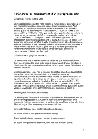 9
Paràmetres de funcionament d’un microprocessador
Velocitat de rellotge (MHz o GHz)
El microprocessador realitza molts treballs al mateix temps i per etapes, per
tan, necessitem que totes aquestes etapes tinguin un mateix ritme. Això
s’aconsegueix mitjançant una senyal de rellotge mesurada en hertz (Hz).
Encara que el Hz es queda petit i s’utilitza el MHz (1000Hz = 1MHz) o casi
sempre el GHz (1000MHz = 1Hz) que és el mateix que dir milers de milions de
cicles per segon (un micro de 3GHz per exemple, realitza cada cicle en
0,0000000003333333333segons). La velocitat del rellotge intern del
processador, determina la rapidesa amb la qual pot processar les dades (com
sumar dos números o transferir el valor d’un registre a un altre). Encara que la
velocitat de rellotge ja està molt explotada (un micro actual pot arribar a 4GHz
més o menys) i es difícil apujar-la gaire més (i ja no dona grans salts de
rendiment). Per tant ara el futur està en altres tècniques, com que el
microprocessador tingui més d’un nucli.
Velocitat del bus (ampli en bits i MHz)
La velocitat del bus es refereix al bus de dades del que parlat anteriorment.
Com més ampli en bits sigui, millor anirà la comunicació. L’ampli de bits és el
número de bits que es poden transmetre a cada cicle de rellotge (actualment el
ampli és de 64 bits).
Un altre paràmetre, és de nou la velocitat de rellotge; aquest cop la velocitat a
la que funciona el bus (bastant inferior a la velocitat interna del
microprocessadors). Els microprocessadors actuals fan servir busos amb un
aprofitament múltiple de la senyal de rellotge, de manera que envien varis
grups de dades per cada cicle de rellotge. Per això es parla de MHz o GHz
equivalents, perquè en realitat és lo mateix enviar un grup de dades a gran
velocitat (800Mhz per exemple) que enviar-les amb un micro que aprofiti quatre
vegades la velocitat i envií a 200MHz físics que equivalen a 800MHz.
Tecnologia de fabricació (nanòmetres)
La tecnologia de fabricació s’indica amb la grandària del element més petit del
chip del microprocessador. Actualment es treuen al mercat, micros amb
tecnologia de 65nm (nanòmetres), i ja es té previst per el futur arribar als 45nm.
Al reduir la grandària s’aconsegueixen varies millores:
Se’n poden fabricar més i per tant abaratir-ne els preus.
Es poden arribar a més grans velocitats de rellotge.
Disminueix el voltatge necessari i per tan el calor generat.
Es poden incorporar nous elements, com una altre memòria cache.
 