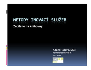 METODY INOVACÍ SLUŽEB
Zacíleno na knihovny




                       Adam Hazdra, MSc
                       Konference PARTSIP
                       17.2.2011
 