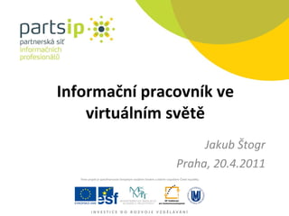 Informační pracovník ve virtuálním světě Jakub Štogr Praha, 20.4.2011 