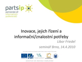 Inovace, jejich řízení a informační/znalostní potřeby Libor Friedel seminář Brno, 14.4.2010 