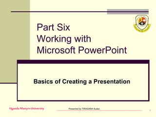 Presented by TIRAGANA Audes
Uganda MartyrsUniversity 1
Part Six
Working with
Microsoft PowerPoint
Basics of Creating a Presentation
 