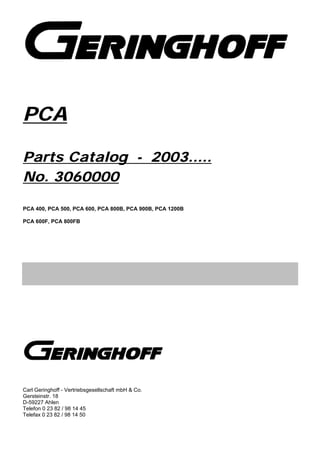 PCA
Parts Catalog - 2003.....
No. 3060000
PCA 400, PCA 500, PCA 600, PCA 800B, PCA 900B, PCA 1200B
PCA 600F, PCA 800FB
Carl Geringhoff - Vertriebsgesellschaft mbH & Co.
Gersteinstr. 18
D-59227 Ahlen
Telefon 0 23 82 / 98 14 45
Telefax 0 23 82 / 98 14 50
 