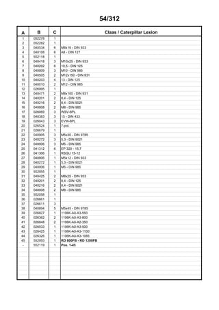 54/312
A B C Claas / Caterpillar Lexion
1 052278 1
2 052282 1
3 040534 6 M8x16 - DIN 933
4 040108 6 A8 - DIN 127
5 552118 1
6 040418 3 M10x25 - DIN 933
7 040202 6 10,5 - DIN 125
8 040009 3 M10 - DIN 985
9 040505 2 M12x150 - DIN 931
10 040203 4 13 - DIN 125
11 040010 2 M12 - DIN 985
12 026995 1
13 040471 2 M8x100 - DIN 931
14 040201 2 8,4 - DIN 125
15 040216 2 8,4 - DIN 9021
16 040008 2 M8 - DIN 985
17 026069 3 WSV-8PL
18 040383 3 15 - DIN 433
19 026043 3 EVW-8PL
20 026524 1 7-pol.
21 026679 1
22 040905 3 M5x30 - DIN 9785
23 040272 3 5,3 - DIN 9021
24 040006 3 M5 - DIN 985
25 041312 6 EP 320 - 15,7
26 041306 1 RSGU 15-12
27 040806 1 M5x12 - DIN 933
28 040272 1 5,3 - DIN 9021
29 040006 1 M5 - DIN 985
30 552055 1
31 040425 2 M8x25 - DIN 933
32 040201 2 8,4 - DIN 125
33 040216 2 8,4 - DIN 9021
34 040008 2 M8 - DIN 985
35 552058 1
36 026661 1
37 026611 3
38 040894 5 M5x45 - DIN 9785
39 026827 1 1106K-A0-A3-550
40 026362 2 1106K-A0-A3-800
41 026848 2 1106K-A0-A2-350
42 026033 1 1106K-A0-A3-500
43 026425 1 1106K-A0-A3-1100
44 026326 1 1106K-A0-A3-1085
45 552093 1 RD 800FB - RD 1200FB
- 552119 1 Pos. 1-45
 