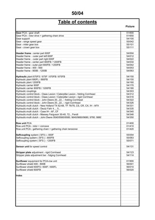50/04
Table of contents
Picture
Gear PCA - gear shaft 01/600
Gear PCA - rotor drive + gathering chain drive 01/650
Gear support 54/100
Gear - range speed gear 55/042
Gear - miter gear box 55/101
Gear - crown gear box 55/111
Header frame - center part 600F 54/004
Header frame - outer part left 600F 54/012
Header frame - outer part right 600F 54/022
Header frame - center part 800FB / 1200FB 54/034
Header frame - outer part 800FB / 1200FB 54/042
Header frame - 400 - 600 54/053
Header frame - 800B - 1200B 54/063
Hydraulic plant 670FS / 675F / 870FB / 875FB 54/150
Hydraulic plant 680FL / 880FB 54/155
Hydraulic plant 1200FB 54/160
Hydraulic carrier 600F 54/170
Hydraulic carrier 800FB / 1200FB 54/180
Hydraulic couplings 54/303
Hydraulic control block - Claas Lexion / Caterpillar Lexion - folding Cornhead 54/312
Hydraulic control block - Claas Lexion / Caterpillar Lexion - rigid Cornhead 54/316
Hydraulic control block - John Deere 20..,22.. - folding Cornhead 54/322
Hydraulic control block - John Deere 20..,22.. - rigid Cornhead 54/326
Hydraulic-multi clutch - New Holland TX 62-68, TF 76/78, CS, CR, CX, IH - AFX 54/331
Hydraulic-multi clutch - Deutz Fahr 4..., 5... 54/335
Hydraulic-multi clutch - Case IH - AF, CF 54/340
Hydraulic-multi clutch - Massey Ferguson 30-40, 72.., Fendt 54/346
Hydraulic-multi clutch - John Deere 9540/9560/9580, 9640/9660/9680, 9780, 9880 54/350
Row unit PCA 01/400
Row unit PCA - rotor + concave 01/410
Row unit PCA - gathering chain + gathering chain tensioner 01/420
Selfcoupling system ( SFS ) - 600F 55/054
Selfcoupling system ( SFS ) - 800FB 55/063
Selfcoupling system ( SFS ) - 1200FB 55/071
Sensor unit for speed control 54/131
Stripper plate adjustment - rigid Cornhead 54/123
Stripper plate adjustment bar - folging Cornhead 54/114
Sunflower equipment for PCA-row unit 01/900
Sunflower shield 400 - 800B 56/001
Sunflower shield 600FS / 600F / 600FL 56/010
Sunflower shield 800FB 56/020
Index
 