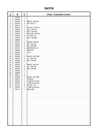 54/316
A B C Claas / Caterpillar Lexion
1 052278 1
2 052282 1
3 040534 6 M8x16 - DIN 933
4 040108 6 A8 - DIN 127
5 552118 1
6 040418 3 M10x25 - DIN 933
7 040202 3 10,5 - DIN 125
8 040009 3 M10 - DIN 985
9 040505 2 M12x150 - DIN 931
10 040203 4 13 - DIN 125
11 040010 2 M12 - DIN 985
12 026948 1
13 040781 2 M8x65 - DIN 933
14 040201 2 8,4 - DIN 125
15 040008 2 M8 - DIN 985
16 026101 3 GE8PLR-ED 1/4"
17 026069 1 WSV 8PL
18 026524 1 7-pol.
19 026679 1
20 040905 3 M5x30 - DIN 7985
21 040272 3 5,3 - DIN 125
22 040006 3 M5 - DIN 934
23 552055 1
24 040425 2 M8x25 - DIN 933
25 040201 2 8,4 - DIN 125
26 040008 2 M8 - DIN 985
27 552058 1
28 026688 1
29 026611 3
30 040894 5 M5x45 - DIN 7985
31 026043 1 EVW8-PL
32 026386 1 1106K-A0-A3-350
33 026160 2 1106K-A0-A3-300
34 041312 8 EP 320 - 15,7
35 026033 1 1106K-A0-A3-500
- 552117 1 Pos. 1-35
 