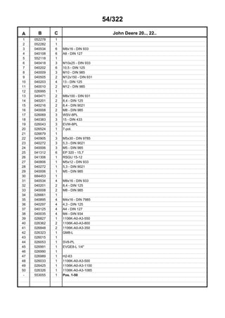 54/322
A B C John Deere 20.., 22..
1 052278 1
2 052282 1
3 040534 6 M8x16 - DIN 933
4 040108 6 A8 - DIN 127
5 552118 1
6 040418 3 M10x25 - DIN 933
7 040202 6 10,5 - DIN 125
8 040009 3 M10 - DIN 985
9 040505 2 M12x150 - DIN 931
10 040203 4 13 - DIN 125
11 040010 2 M12 - DIN 985
12 026995 1
13 040471 2 M8x100 - DIN 931
14 040201 2 8,4 - DIN 125
15 040216 2 8,4 - DIN 9021
16 040008 2 M8 - DIN 985
17 026069 3 WSV-8PL
18 040383 3 15 - DIN 433
19 026043 3 EVW-8PL
20 026524 1 7-pol.
21 026679 1
22 040905 3 M5x30 - DIN 9785
23 040272 3 5,3 - DIN 9021
24 040006 3 M5 - DIN 985
25 041312 6 EP 320 - 15,7
26 041306 1 RSGU 15-12
27 040806 1 M5x12 - DIN 933
28 040272 1 5,3 - DIN 9021
29 040006 1 M5 - DIN 985
30 684453 1
31 040534 4 M8x16 - DIN 933
32 040201 2 8,4 - DIN 125
33 040008 2 M8 - DIN 985
34 026661 1
35 040895 4 M4x16 - DIN 7985
36 040297 4 4,3 - DIN 125
37 040125 4 A4 - DIN 127
38 040035 4 M4 - DIN 934
39 026827 1 1106K-A0-A3-550
40 026362 2 1106K-A0-A3-800
41 026848 2 1106K-A0-A3-350
42 026323 1 GM8-L
43 026015 1
44 026053 1 SV8-PL
45 026991 1 EVGE8-L 1/4"
46 026990 1
47 026989 1 H2-63
48 026033 1 1106K-A0-A3-500
49 026425 1 1106K-A0-A3-1100
50 026326 1 1106K-A0-A3-1085
- 553055 1 Pos. 1-50
 