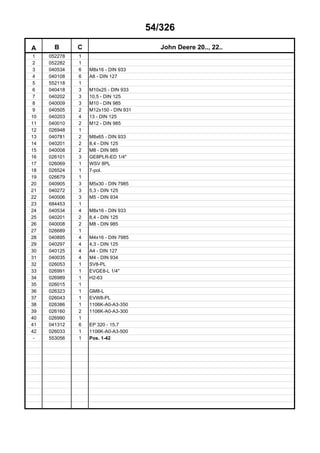 54/326
A B C John Deere 20.., 22..
1 052278 1
2 052282 1
3 040534 6 M8x16 - DIN 933
4 040108 6 A8 - DIN 127
5 552118 1
6 040418 3 M10x25 - DIN 933
7 040202 3 10,5 - DIN 125
8 040009 3 M10 - DIN 985
9 040505 2 M12x150 - DIN 931
10 040203 4 13 - DIN 125
11 040010 2 M12 - DIN 985
12 026948 1
13 040781 2 M8x65 - DIN 933
14 040201 2 8,4 - DIN 125
15 040008 2 M8 - DIN 985
16 026101 3 GE8PLR-ED 1/4"
17 026069 1 WSV 8PL
18 026524 1 7-pol.
19 026679 1
20 040905 3 M5x30 - DIN 7985
21 040272 3 5,3 - DIN 125
22 040006 3 M5 - DIN 934
23 684453 1
24 040534 4 M8x16 - DIN 933
25 040201 2 8,4 - DIN 125
26 040008 2 M8 - DIN 985
27 026689 1
28 040895 4 M4x16 - DIN 7985
29 040297 4 4,3 - DIN 125
30 040125 4 A4 - DIN 127
31 040035 4 M4 - DIN 934
32 026053 1 SV8-PL
33 026991 1 EVGE8-L 1/4"
34 026989 1 H2-63
35 026015 1
36 026323 1 GM8-L
37 026043 1 EVW8-PL
38 026386 1 1106K-A0-A3-350
39 026160 2 1106K-A0-A3-300
40 026990 1
41 041312 6 EP 320 - 15,7
42 026033 1 1106K-A0-A3-500
- 553056 1 Pos. 1-42
 