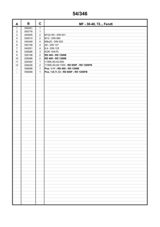 54/346
A B C MF - 30-40, 72.., Fendt
1 556091 1
2 050776 1
3 040505 2 M12x150 - DIN 931
4 040010 2 M12 - DIN 985
5 040448 4 M8x25 - DIN 933
6 040108 4 A8 - DIN 127
7 040201 4 8,4 - DIN 125
8 026086 3 KOR 15/8-PL
9 026198 2 RD 400 - RD 1200B
10 026086 2 RD 400 - RD 1200B
11 026362 1 1106K-A0-A3-800
12 026026 2 1106K-A0-A0-1500 - RD 600F - RD 1200FB
- 556088 1 Pos. 1-11 - RD 400 - RD 1200B
- 556089 1 Pos. 1-8,11,12 - RD 600F - RD 1200FB
 
