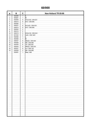 60/000
A B C New Holland TR 85-99
1 550080 1 L
2 550081 1 R
3 040505 8 M12x150 - DIN 931
4 040010 8 M12 - DIN 985
5 550084 1
6 040427 8 M12x25 - DIN 933
7 040010 8 M12 - DIN 985
8 050052 2
9 050310 2
10 040416 2 M16x130 - DIN 933
11 041032 2 6x40 - DIN 1481
12 550088 1 L
13 550089 1 R
14 040437 6 M8x20 - DIN 603
15 040008 6 M8 - DIN 985
16 040300 6 V9 - DIN 440
17 040444 4 M8x20 - DIN 933
18 040201 8 8,4 - DIN 125
19 040008 4 M8 - DIN 985
- 550981 1 Pos. 1-19
 