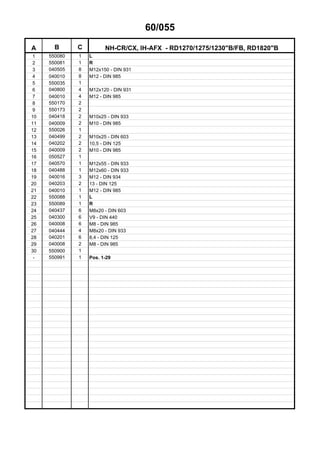 60/055
A B C NH-CR/CX, IH-AFX - RD1270/1275/1230"B/FB, RD1820"B
1 550080 1 L
2 550081 1 R
3 040505 8 M12x150 - DIN 931
4 040010 8 M12 - DIN 985
5 550035 1
6 040800 4 M12x120 - DIN 931
7 040010 4 M12 - DIN 985
8 550170 2
9 550173 2
10 040418 2 M10x25 - DIN 933
11 040009 2 M10 - DIN 985
12 550026 1
13 040499 2 M10x25 - DIN 603
14 040202 2 10,5 - DIN 125
15 040009 2 M10 - DIN 985
16 050527 1
17 040570 1 M12x55 - DIN 933
18 040488 1 M12x60 - DIN 933
19 040016 3 M12 - DIN 934
20 040203 2 13 - DIN 125
21 040010 1 M12 - DIN 985
22 550088 1 L
23 550089 1 R
24 040437 6 M8x20 - DIN 603
25 040300 6 V9 - DIN 440
26 040008 6 M8 - DIN 985
27 040444 4 M8x20 - DIN 933
28 040201 6 8,4 - DIN 125
29 040008 2 M8 - DIN 985
30 550900 1
- 550991 1 Pos. 1-29
 