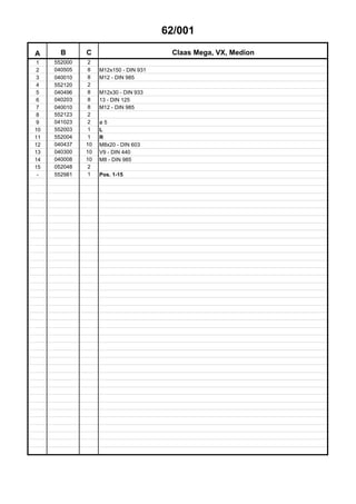 62/001
A B C Claas Mega, VX, Medion
1 552000 2
2 040505 8 M12x150 - DIN 931
3 040010 8 M12 - DIN 985
4 552120 2
5 040496 8 M12x30 - DIN 933
6 040203 8 13 - DIN 125
7 040010 8 M12 - DIN 985
8 552123 2
9 041023 2 ø 5
10 552003 1 L
11 552004 1 R
12 040437 10 M8x20 - DIN 603
13 040300 10 V9 - DIN 440
14 040008 10 M8 - DIN 985
15 052048 2
- 552981 1 Pos. 1-15
 