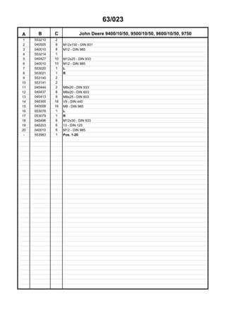 63/023
A B C John Deere 9400/10/50, 9500/10/50, 9600/10/50, 9750
1 553210 2
2 040505 8 M12x150 - DIN 931
3 040010 8 M12 - DIN 985
4 553214 1
5 040427 10 M12x25 - DIN 933
6 040010 10 M12 - DIN 985
7 553020 1 L
8 553021 1 R
9 553140 2
10 553141 2
11 040444 2 M8x20 - DIN 933
12 040437 8 M8x20 - DIN 603
13 040413 8 M8x25 - DIN 603
14 040300 18 V9 - DIN 440
15 040008 16 M8 - DIN 985
16 053078 1 L
17 053079 1 R
18 040496 6 M12x30 - DIN 933
19 040203 6 13 - DIN 125
20 040010 6 M12 - DIN 985
- 553983 1 Pos. 1-20
 